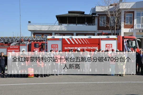全红婵蒙特利尔站十米台五跳总分破470分创个人新高