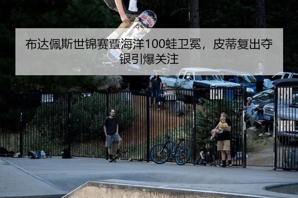 布达佩斯世锦赛覃海洋100蛙卫冕，皮蒂复出夺银引爆关注